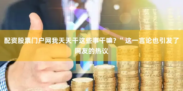 配资股票门户网我天天干这些事干嘛？”这一言论也引发了网友的热议