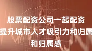 股票配资公司一起配资网提升城市人才吸引力和归属感
