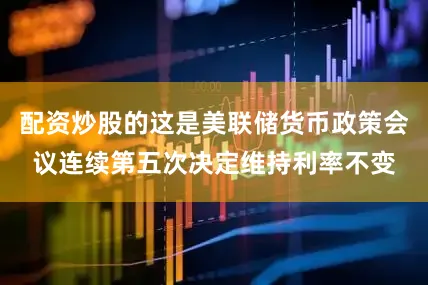 配资炒股的这是美联储货币政策会议连续第五次决定维持利率不变