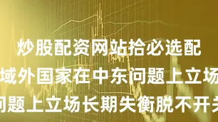 炒股配资网站拾必选配资同个别域外国家在中东问题上立场长期失衡脱不开关系